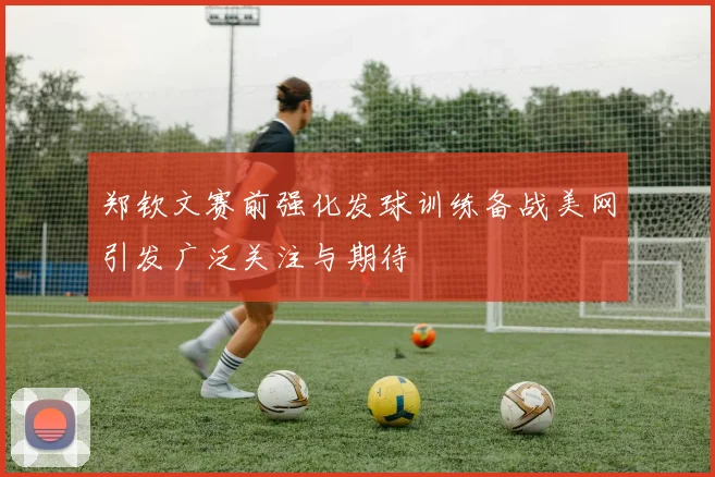 郑钦文赛前强化发球训练备战美网引发广泛关注与期待